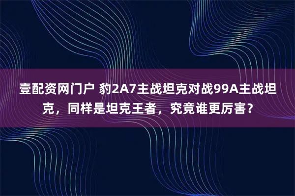 壹配资网门户 豹2A7主战坦克对战99A主战坦克，同样是坦克王者，究竟谁更厉害？