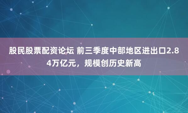 股民股票配资论坛 前三季度中部地区进出口2.84万亿元，规模创历史新高