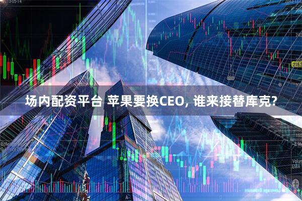 场内配资平台 苹果要换CEO, 谁来接替库克?