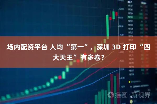 场内配资平台 人均 “第一”，深圳 3D 打印 “四大天王” 有多卷？