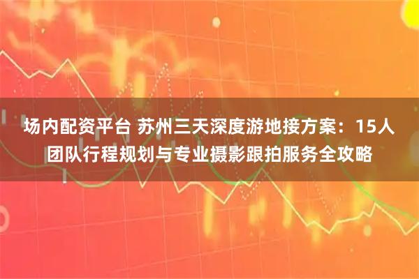 场内配资平台 苏州三天深度游地接方案：15人团队行程规划与专业摄影跟拍服务全攻略