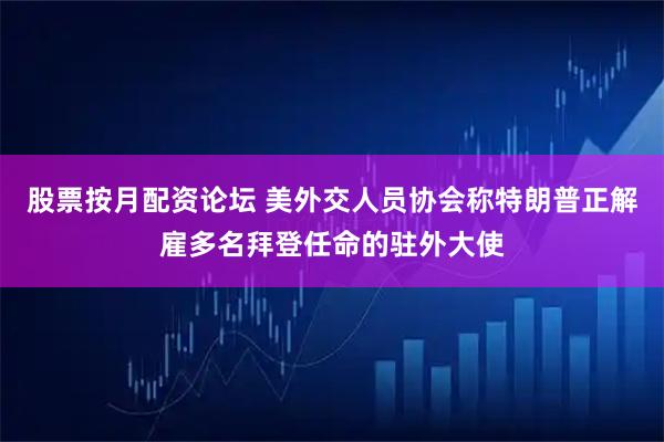 股票按月配资论坛 美外交人员协会称特朗普正解雇多名拜登任命的驻外大使