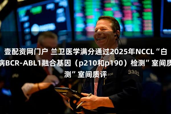 壹配资网门户 兰卫医学满分通过2025年NCCL“白血病BCR-ABL1融合基因（p210和p190）检测”室间质评