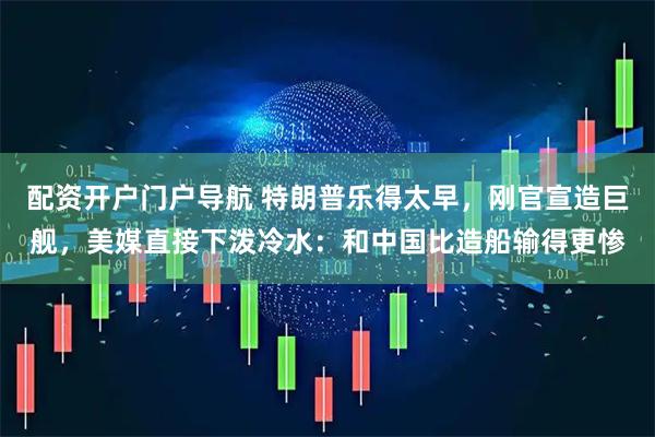 配资开户门户导航 特朗普乐得太早，刚官宣造巨舰，美媒直接下泼冷水：和中国比造船输得更惨