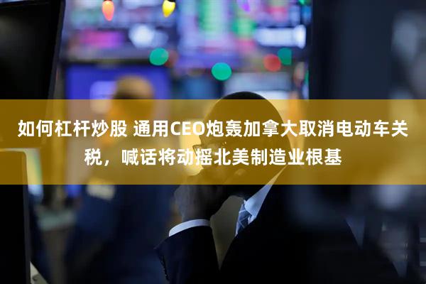 如何杠杆炒股 通用CEO炮轰加拿大取消电动车关税，喊话将动摇北美制造业根基