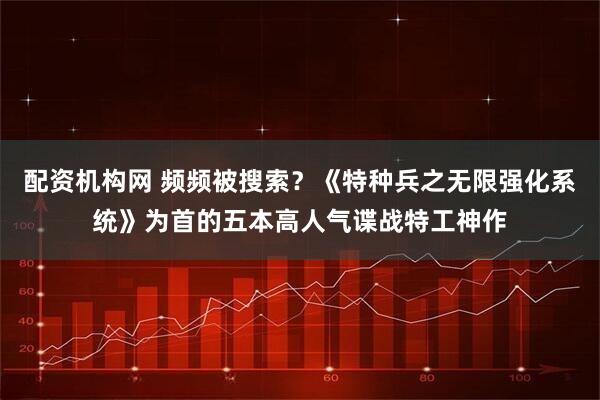 配资机构网 频频被搜索？《特种兵之无限强化系统》为首的五本高人气谍战特工神作