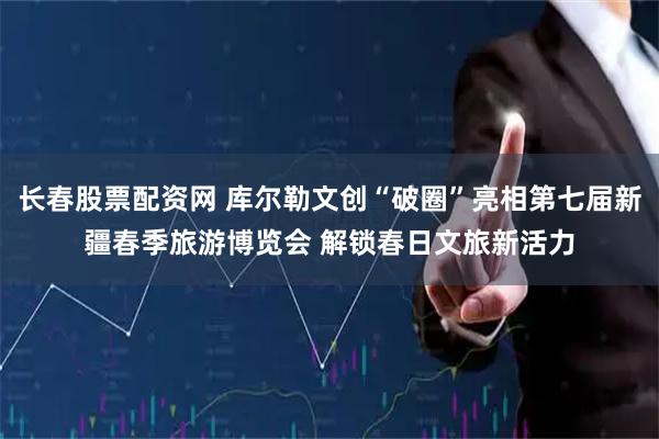 长春股票配资网 库尔勒文创“破圈”亮相第七届新疆春季旅游博览会 解锁春日文旅新活力