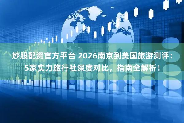 炒股配资官方平台 2026南京到美国旅游测评：5家实力旅行社深度对比，指南全解析！