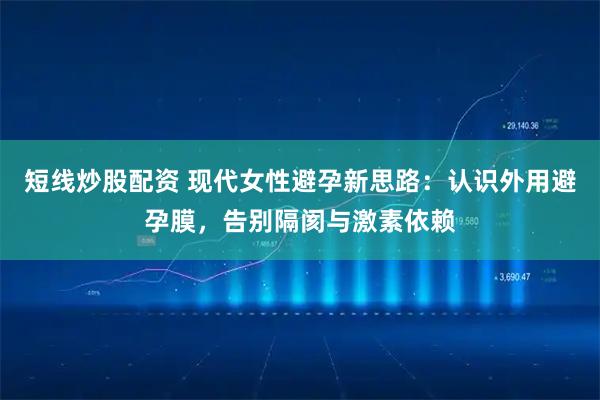 短线炒股配资 现代女性避孕新思路：认识外用避孕膜，告别隔阂与激素依赖