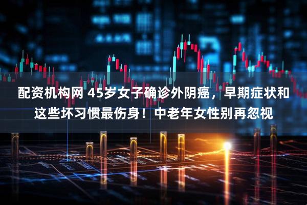 配资机构网 45岁女子确诊外阴癌，早期症状和这些坏习惯最伤身！中老年女性别再忽视