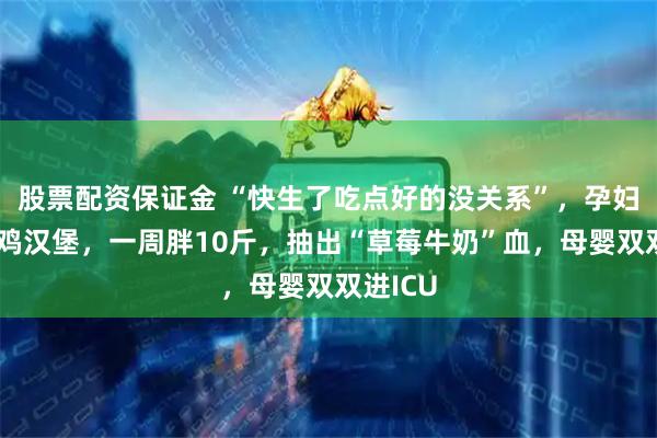 股票配资保证金 “快生了吃点好的没关系”，孕妇狂吃炸鸡汉堡，一周胖10斤，抽出“草莓牛奶”血，母婴双双进ICU