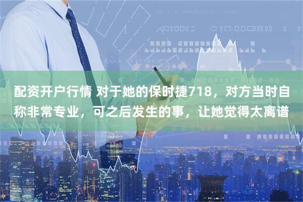 配资开户行情 对于她的保时捷718，对方当时自称非常专业，可之后发生的事，让她觉得太离谱
