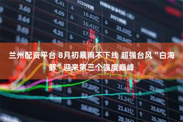 兰州配资平台 8月初暴雨不下线 超强台风“白海豚”迎来第三个强度巅峰