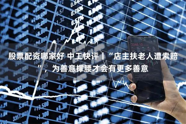 股票配资哪家好 中工快评丨“店主扶老人遭索赔”，为善意撑腰才会有更多善意