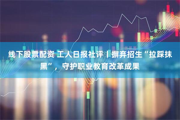 线下股票配资 工人日报社评丨摒弃招生“拉踩抹黑”，守护职业教育改革成果