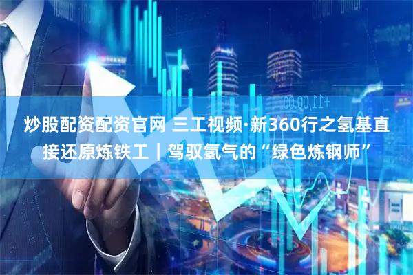 炒股配资配资官网 三工视频·新360行之氢基直接还原炼铁工｜驾驭氢气的“绿色炼钢师”